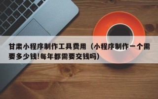 日照甘肃小程序制作工具费用（小程序制作一个需要多少钱!每年都需要交钱吗）