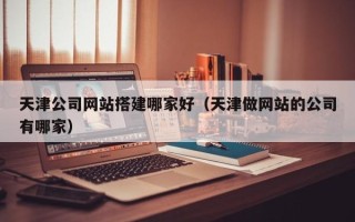 日照天津公司网站搭建哪家好（天津做网站的公司有哪家）