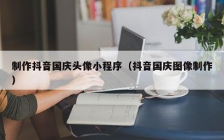 日照制作抖音国庆头像小程序（抖音国庆图像制作）