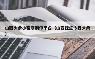 日照山西头条小程序制作平台（山西视点今日头条）